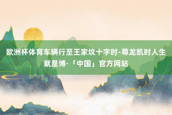 欧洲杯体育车辆行至王家坟十字时-尊龙凯时人生就是博·「中国」官方网站