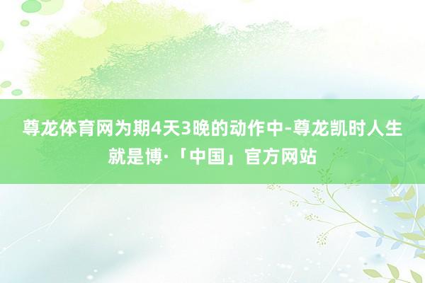 尊龙体育网　　为期4天3晚的动作中-尊龙凯时人生就是博·「中国」官方网站