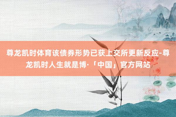尊龙凯时体育该债券形势已获上交所更新反应-尊龙凯时人生就是博·「中国」官方网站