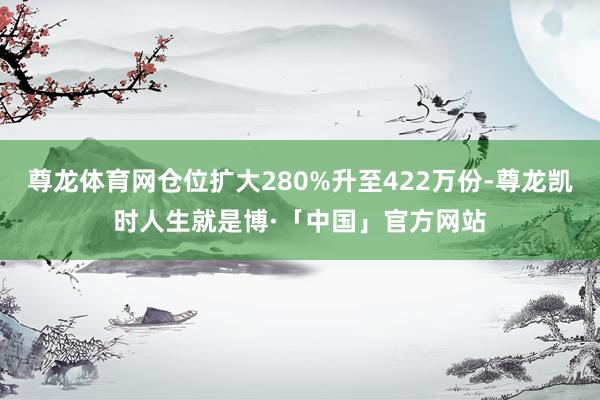 尊龙体育网仓位扩大280%升至422万份-尊龙凯时人生就是博·「中国」官方网站