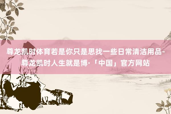 尊龙凯时体育若是你只是思找一些日常清洁用品-尊龙凯时人生就是博·「中国」官方网站