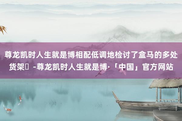 尊龙凯时人生就是博相配低调地检讨了盒马的多处货架‌-尊龙凯时人生就是博·「中国」官方网站