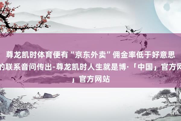 尊龙凯时体育便有“京东外卖”佣金率低于好意思团的联系音问传出-尊龙凯时人生就是博·「中国」官方网站