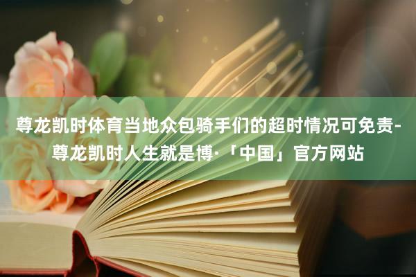 尊龙凯时体育当地众包骑手们的超时情况可免责-尊龙凯时人生就是博·「中国」官方网站
