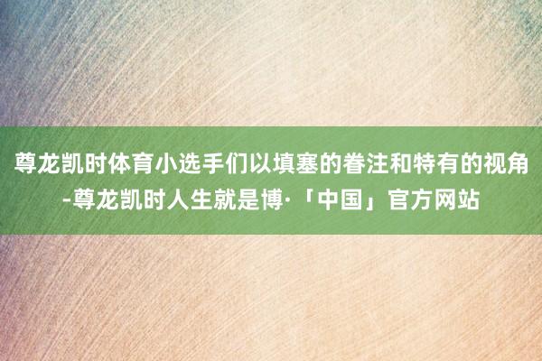 尊龙凯时体育小选手们以填塞的眷注和特有的视角-尊龙凯时人生就是博·「中国」官方网站