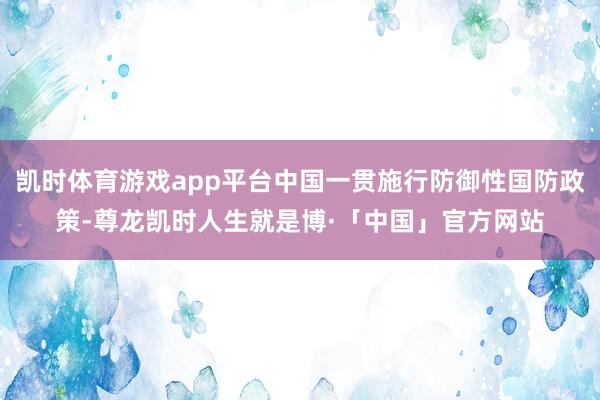 凯时体育游戏app平台中国一贯施行防御性国防政策-尊龙凯时人生就是博·「中国」官方网站