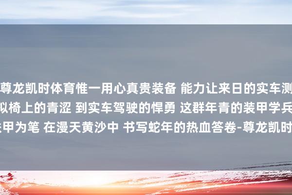 尊龙凯时体育惟一用心真贵装备 　　能力让来日的实车测验愈加顺利 　　从模拟椅上的青涩 　　到实车驾驶的悍勇 　　这群年青的装甲学兵 　　正以铁甲为笔 　　在漫天黄沙中 　　书写蛇年的热血答卷-尊龙凯时人生就是博·「中国」官方网站
