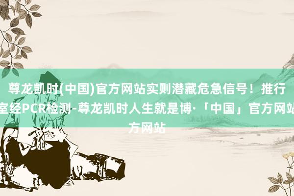 尊龙凯时(中国)官方网站实则潜藏危急信号！推行室经PCR检测-尊龙凯时人生就是博·「中国」官方网站