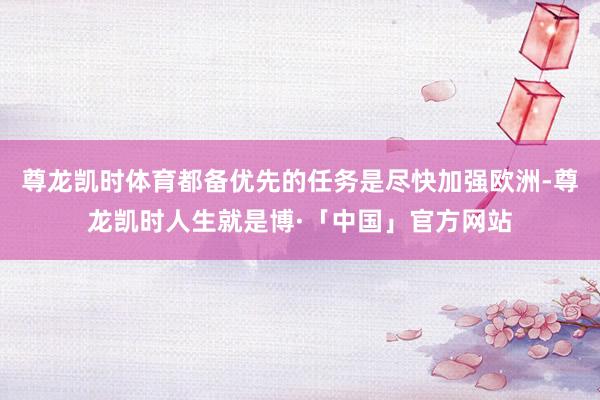 尊龙凯时体育都备优先的任务是尽快加强欧洲-尊龙凯时人生就是博·「中国」官方网站
