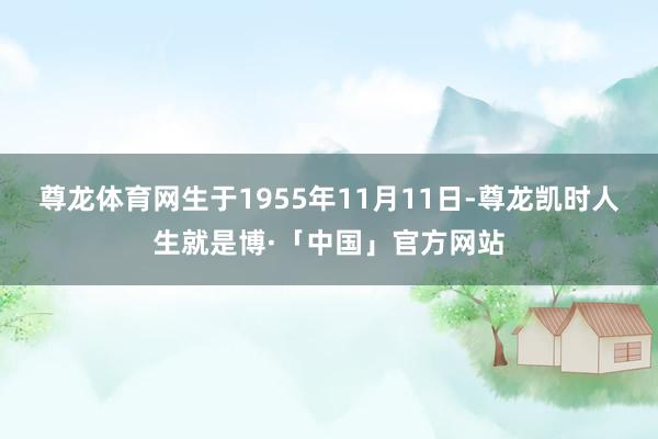 尊龙体育网生于1955年11月11日-尊龙凯时人生就是博·「中国」官方网站
