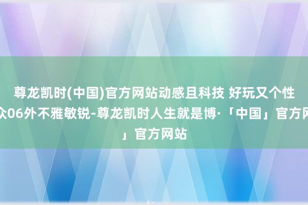 尊龙凯时(中国)官方网站　　动感且科技 好玩又个性　　与众06外不雅敏锐-尊龙凯时人生就是博·「中国」官方网站