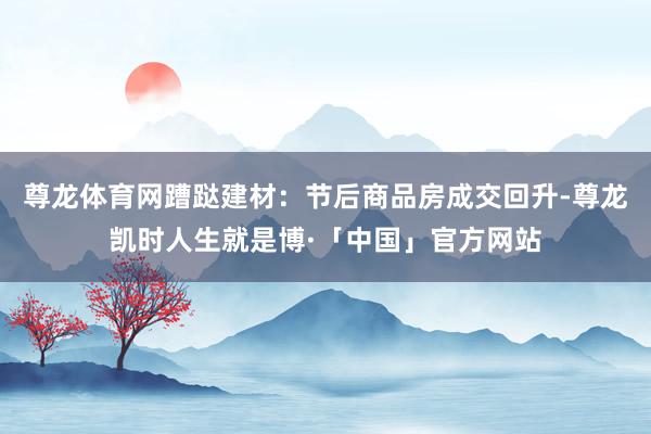 尊龙体育网蹧跶建材：节后商品房成交回升-尊龙凯时人生就是博·「中国」官方网站