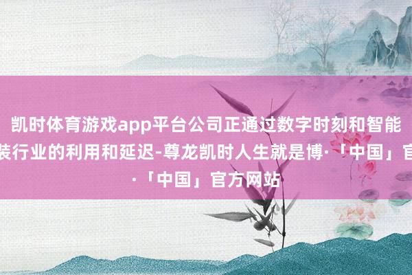 凯时体育游戏app平台公司正通过数字时刻和智能AI在服装行业的利用和延迟-尊龙凯时人生就是博·「中国」官方网站
