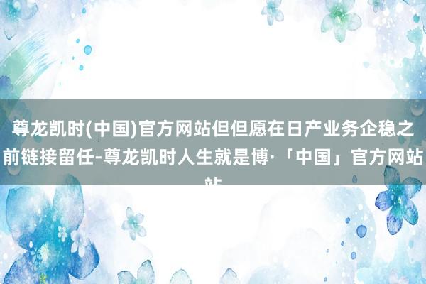 尊龙凯时(中国)官方网站但但愿在日产业务企稳之前链接留任-尊龙凯时人生就是博·「中国」官方网站