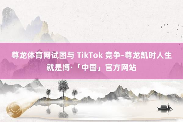 尊龙体育网试图与 TikTok 竞争-尊龙凯时人生就是博·「中国」官方网站
