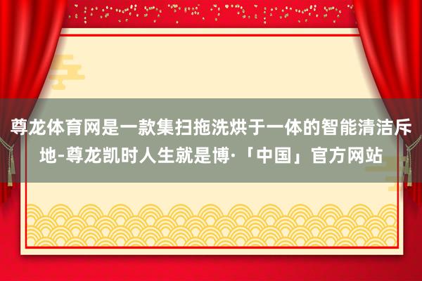 尊龙体育网是一款集扫拖洗烘于一体的智能清洁斥地-尊龙凯时人生就是博·「中国」官方网站