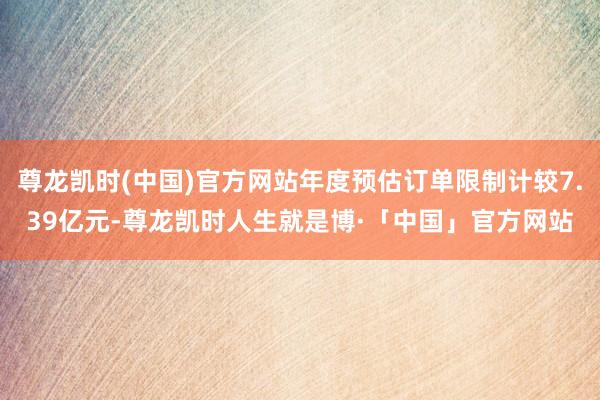 尊龙凯时(中国)官方网站年度预估订单限制计较7.39亿元-尊龙凯时人生就是博·「中国」官方网站