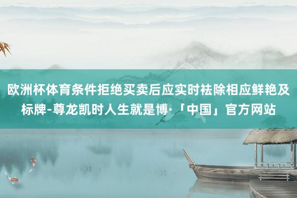 欧洲杯体育条件拒绝买卖后应实时袪除相应鲜艳及标牌-尊龙凯时人生就是博·「中国」官方网站