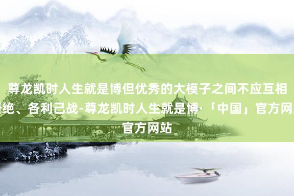 尊龙凯时人生就是博但优秀的大模子之间不应互相断绝、各利己战-尊龙凯时人生就是博·「中国」官方网站