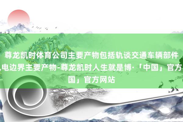 尊龙凯时体育公司主要产物包括轨谈交通车辆部件和风电边界主要产物-尊龙凯时人生就是博·「中国」官方网站