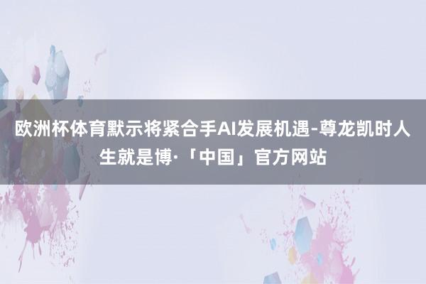 欧洲杯体育默示将紧合手AI发展机遇-尊龙凯时人生就是博·「中国」官方网站