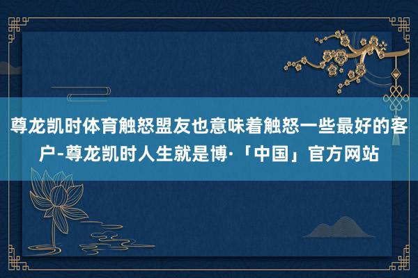 尊龙凯时体育触怒盟友也意味着触怒一些最好的客户-尊龙凯时人生就是博·「中国」官方网站