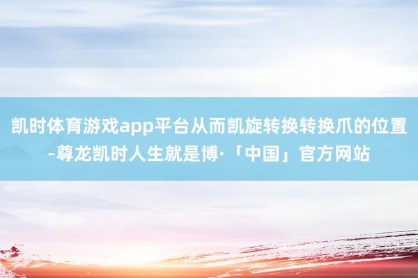 凯时体育游戏app平台从而凯旋转换转换爪的位置-尊龙凯时人生就是博·「中国」官方网站