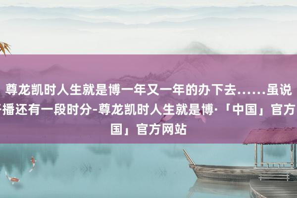 尊龙凯时人生就是博一年又一年的办下去……虽说离开播还有一段时分-尊龙凯时人生就是博·「中国」官方网站
