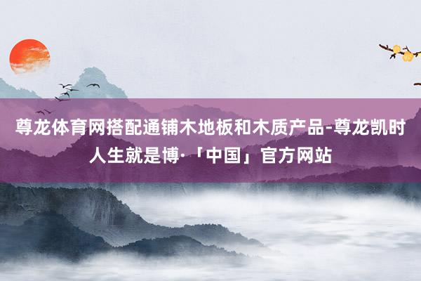 尊龙体育网搭配通铺木地板和木质产品-尊龙凯时人生就是博·「中国」官方网站