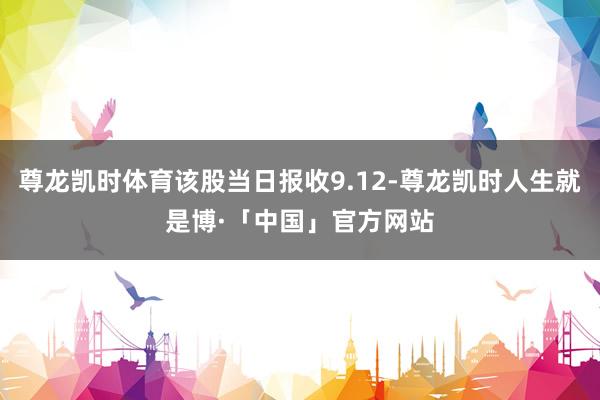 尊龙凯时体育该股当日报收9.12-尊龙凯时人生就是博·「中国」官方网站