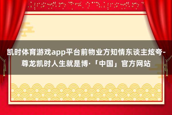 凯时体育游戏app平台前物业方知情东谈主炫夸-尊龙凯时人生就是博·「中国」官方网站