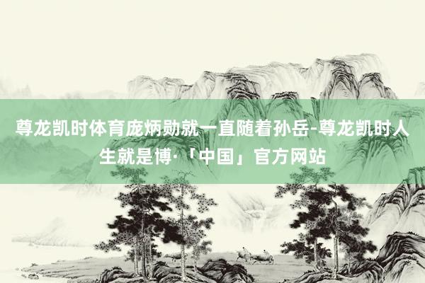尊龙凯时体育庞炳勋就一直随着孙岳-尊龙凯时人生就是博·「中国」官方网站