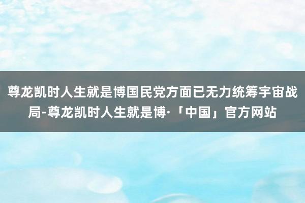 尊龙凯时人生就是博国民党方面已无力统筹宇宙战局-尊龙凯时人生就是博·「中国」官方网站