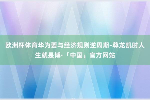 欧洲杯体育华为要与经济规则逆周期-尊龙凯时人生就是博·「中国」官方网站