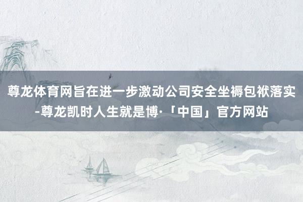 尊龙体育网旨在进一步激动公司安全坐褥包袱落实-尊龙凯时人生就是博·「中国」官方网站