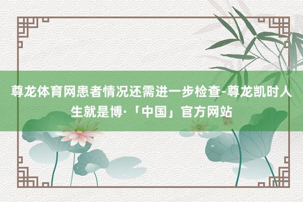 尊龙体育网患者情况还需进一步检查-尊龙凯时人生就是博·「中国」官方网站