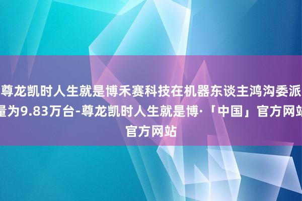 尊龙凯时人生就是博禾赛科技在机器东谈主鸿沟委派量为9.83万台-尊龙凯时人生就是博·「中国」官方网站