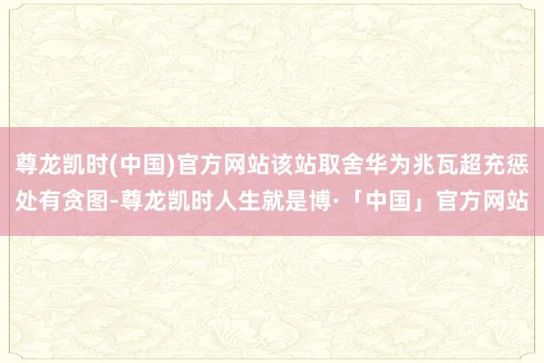 尊龙凯时(中国)官方网站该站取舍华为兆瓦超充惩处有贪图-尊龙凯时人生就是博·「中国」官方网站