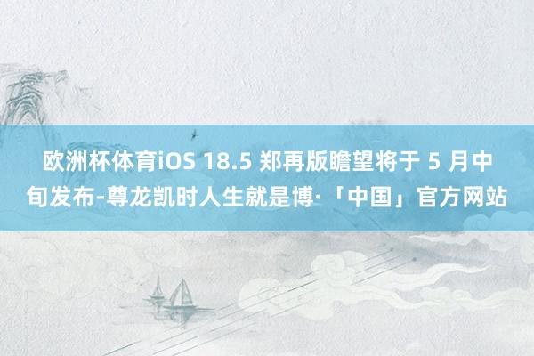 欧洲杯体育iOS 18.5 郑再版瞻望将于 5 月中旬发布-尊龙凯时人生就是博·「中国」官方网站