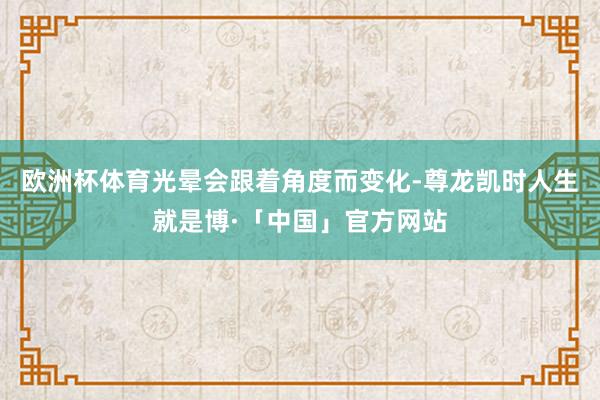 欧洲杯体育光晕会跟着角度而变化-尊龙凯时人生就是博·「中国」官方网站
