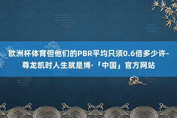 欧洲杯体育但他们的PBR平均只须0.6倍多少许-尊龙凯时人生就是博·「中国」官方网站