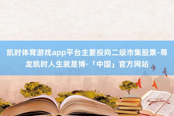 凯时体育游戏app平台主要投向二级市集股票-尊龙凯时人生就是博·「中国」官方网站