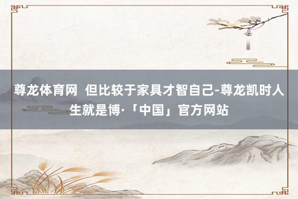 尊龙体育网  但比较于家具才智自己-尊龙凯时人生就是博·「中国」官方网站