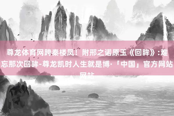 尊龙体育网跨秦楼凤！附邢之诺原玉《回眸》:难忘那次回眸-尊龙凯时人生就是博·「中国」官方网站