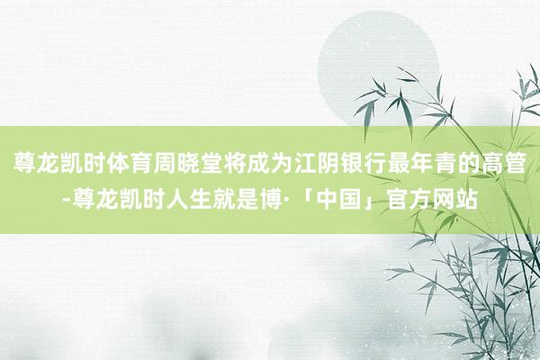 尊龙凯时体育周晓堂将成为江阴银行最年青的高管-尊龙凯时人生就是博·「中国」官方网站