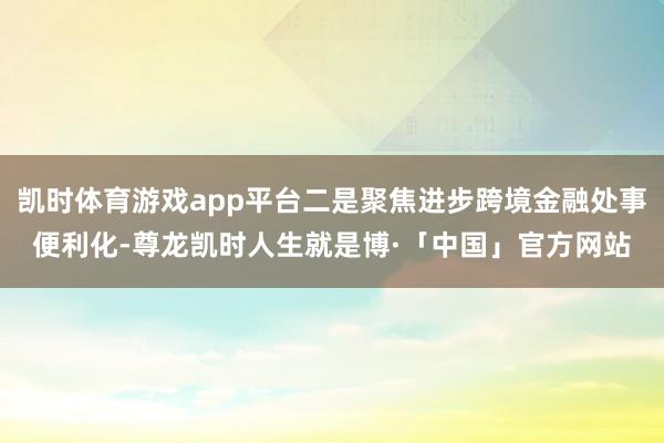 凯时体育游戏app平台二是聚焦进步跨境金融处事便利化-尊龙凯时人生就是博·「中国」官方网站