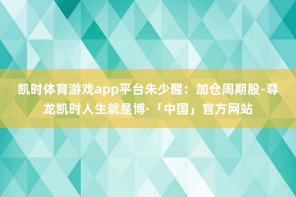 凯时体育游戏app平台　　朱少醒：加仓周期股-尊龙凯时人生就是博·「中国」官方网站