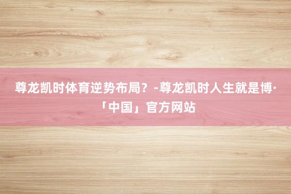 尊龙凯时体育逆势布局？-尊龙凯时人生就是博·「中国」官方网站