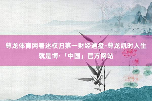 尊龙体育网著述权归第一财经通盘-尊龙凯时人生就是博·「中国」官方网站