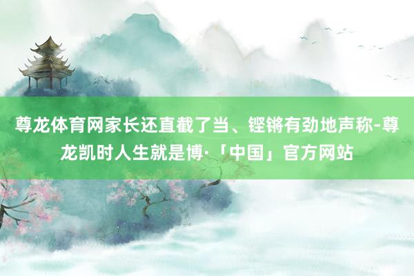 尊龙体育网家长还直截了当、铿锵有劲地声称-尊龙凯时人生就是博·「中国」官方网站